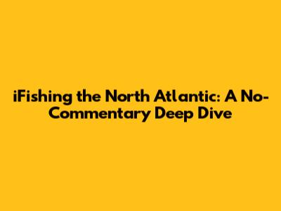 iFishing the North Atlantic: A No-Commentary Deep Dive