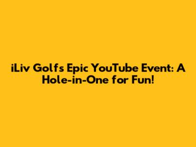 iLiv Golf's Epic YouTube Event: A Hole-in-One for Fun!