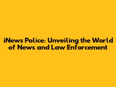 iNews Police: Unveiling the World of News and Law Enforcement