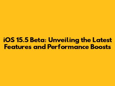 iOS 15.5 Beta: Unveiling the Latest Features and Performance Boosts
