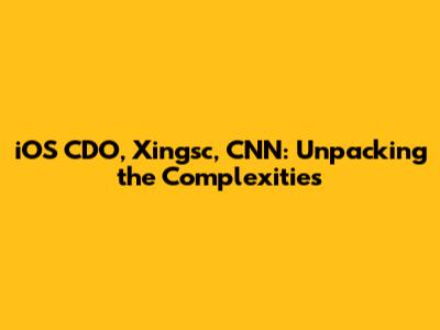 iOS CDO, Xingsc, CNN: Unpacking the Complexities
