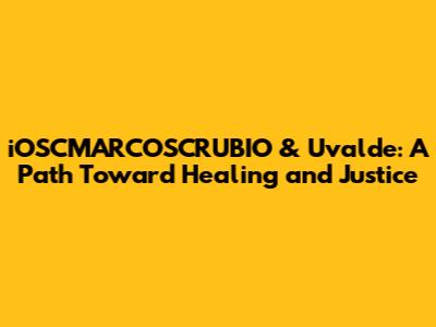 iOSCMARCOSCRUBIO & Uvalde: A Path Toward Healing and Justice