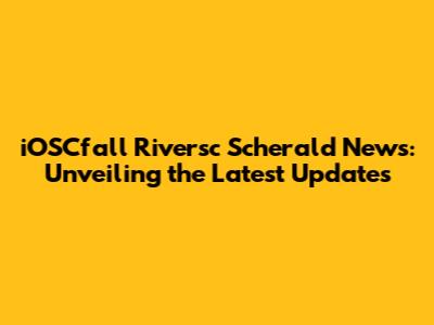 iOSCfall Riversc Scherald News: Unveiling the Latest Updates