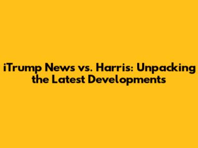iTrump News vs. Harris: Unpacking the Latest Developments