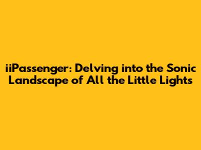 iiPassenger: Delving into the Sonic Landscape of *All the Little Lights*