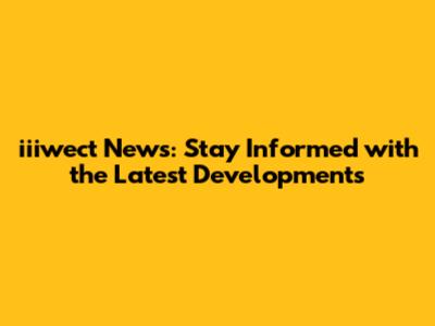 iiiwect News: Stay Informed with the Latest Developments