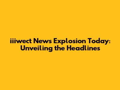 iiiwect News Explosion Today: Unveiling the Headlines
