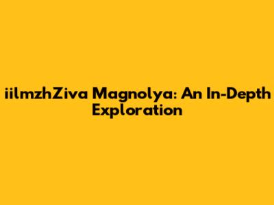 iilmzhZiva Magnolya: An In-Depth Exploration