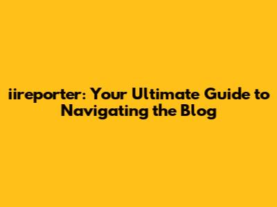 iireporter: Your Ultimate Guide to Navigating the Blog