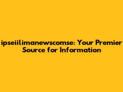 ipseiilimanewscomse: Your Premier Source for Information